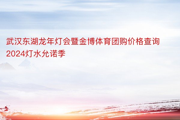 武汉东湖龙年灯会暨金博体育团购价格查询2024灯水允诺季