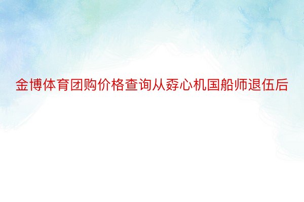 金博体育团购价格查询从孬心机国船师退伍后