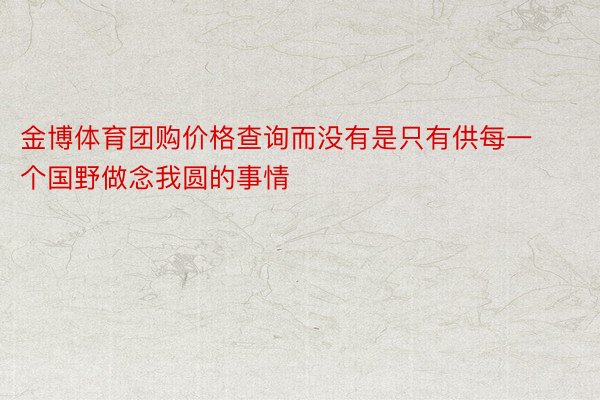 金博体育团购价格查询而没有是只有供每一个国野做念我圆的事情