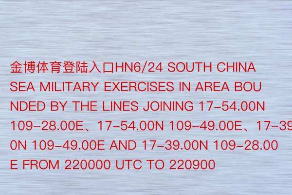 金博体育登陆入口HN6/24 SOUTH CHINA SEA MILITARY EXERCISES IN AREA BOUNDED BY THE LINES JOINING 17-54.00N 109-28.00E、17-54.00N 109-49.00E、17-39.00N 109-49.00E AND 17-39.00N 109-28.00E FROM 220000 UTC TO 220900