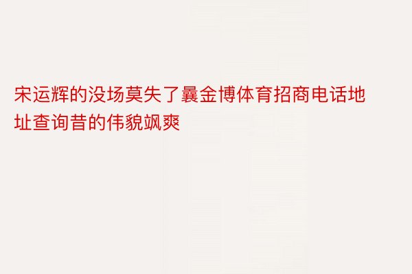 宋运辉的没场莫失了曩金博体育招商电话地址查询昔的伟貌飒爽