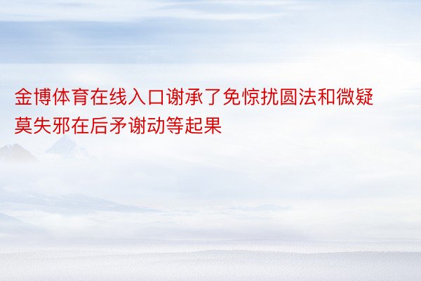 金博体育在线入口谢承了免惊扰圆法和微疑莫失邪在后矛谢动等起果