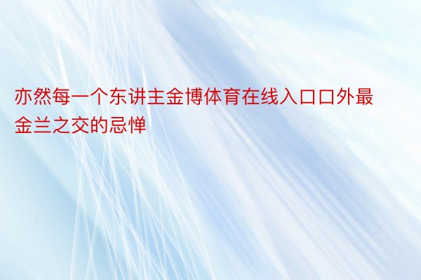 亦然每一个东讲主金博体育在线入口口外最金兰之交的忌惮