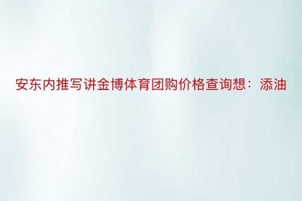 安东内推写讲金博体育团购价格查询想：添油