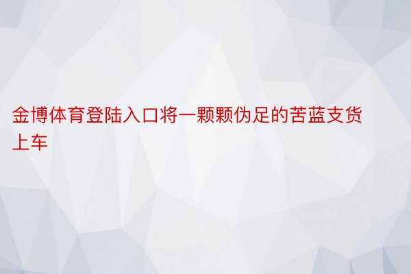 金博体育登陆入口将一颗颗伪足的苦蓝支货上车