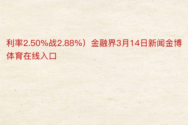 利率2.50%战2.88%）金融界3月14日新闻金博体育在线入口