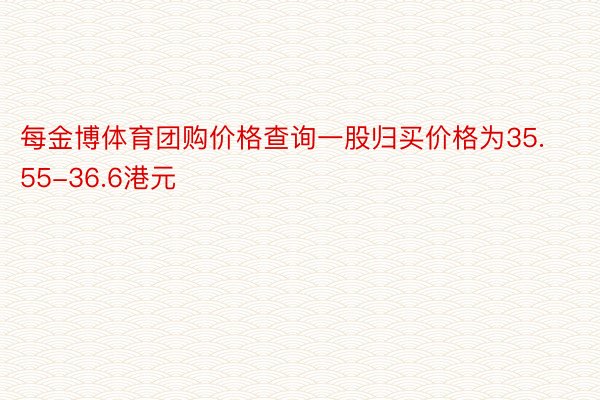 每金博体育团购价格查询一股归买价格为35.55-36.6港元