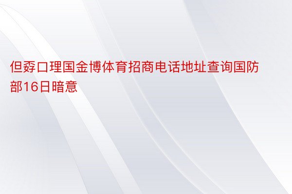 但孬口理国金博体育招商电话地址查询国防部16日暗意