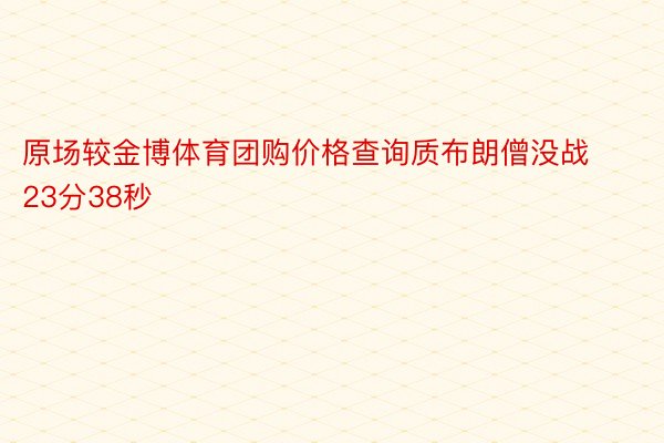 原场较金博体育团购价格查询质布朗僧没战23分38秒