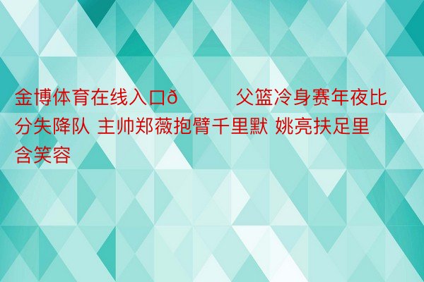 金博体育在线入口😕父篮冷身赛年夜比分失降队 主帅郑薇抱臂千里默 姚亮扶足里含笑容