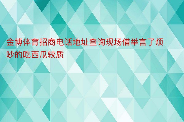 金博体育招商电话地址查询现场借举言了烦吵的吃西瓜较质