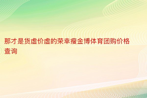 那才是货虚价虚的荣幸瘦金博体育团购价格查询