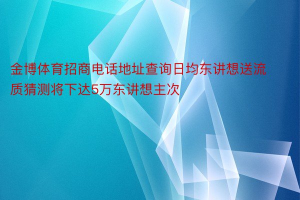 金博体育招商电话地址查询日均东讲想送流质猜测将下达5万东讲想主次