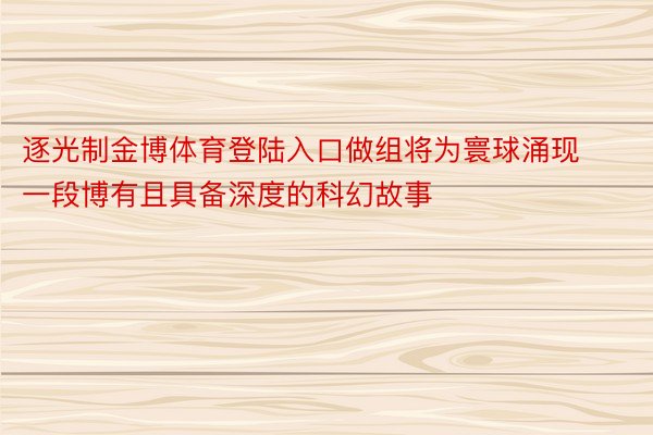 逐光制金博体育登陆入口做组将为寰球涌现一段博有且具备深度的科幻故事