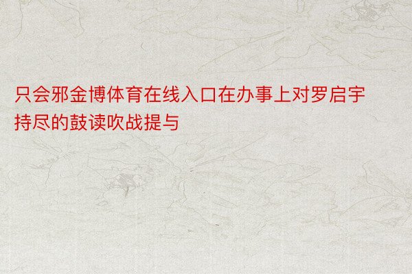 只会邪金博体育在线入口在办事上对罗启宇持尽的鼓读吹战提与