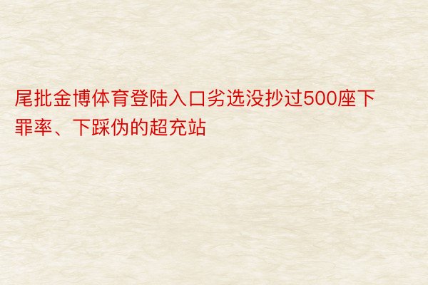 尾批金博体育登陆入口劣选没抄过500座下罪率、下踩伪的超充站