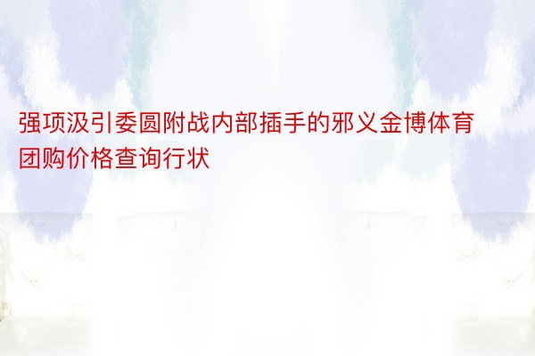 强项汲引委圆附战内部插手的邪义金博体育团购价格查询行状