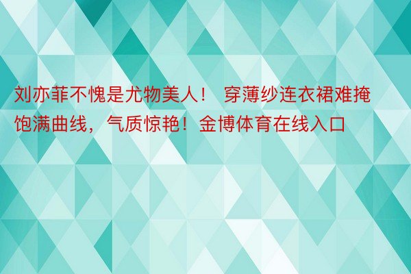 刘亦菲不愧是尤物美人！ 穿薄纱连衣裙难掩饱满曲线，气质惊艳！金博体育在线入口